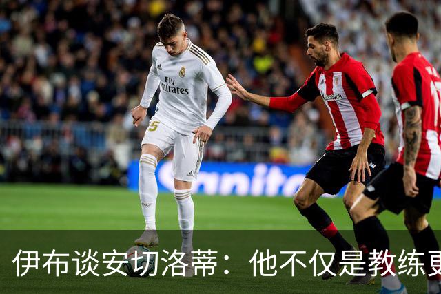伊布谈安切洛蒂：他不仅是教练更是管理者 执教巴西对他是挑战
